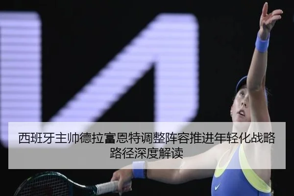 西班牙主帅德拉富恩特调整阵容推进年轻化战略路径深度解读